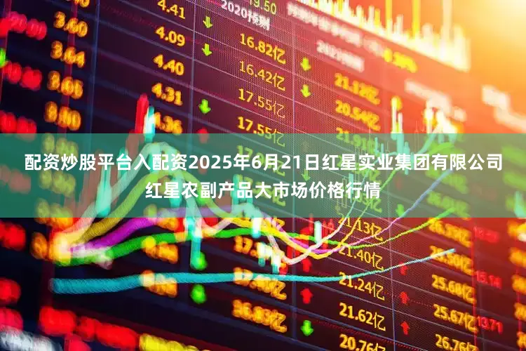 配资炒股平台入配资2025年6月21日红星实业集团有限公司红星农副产品大市场价格行情