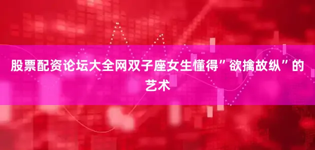 股票配资论坛大全网双子座女生懂得”欲擒故纵”的艺术