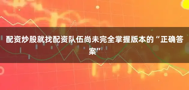 配资炒股就找配资队伍尚未完全掌握版本的“正确答案”