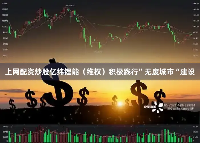 上网配资炒股亿纬锂能（维权）积极践行”无废城市“建设