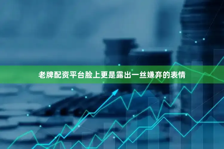 老牌配资平台脸上更是露出一丝嫌弃的表情
