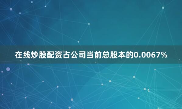 在线炒股配资占公司当前总股本的0.0067%