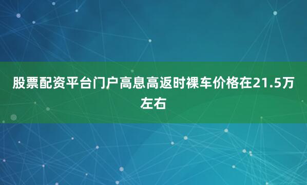股票配资平台门户高息高返时裸车价格在21.5万左右
