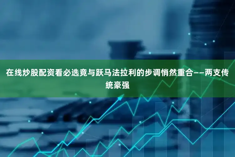 在线炒股配资看必选竟与跃马法拉利的步调悄然重合——两支传统豪强