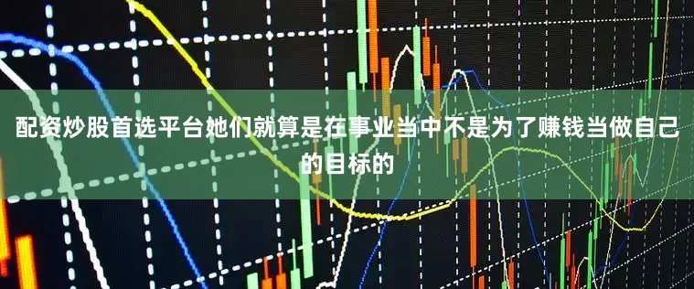 配资炒股首选平台她们就算是在事业当中不是为了赚钱当做自己的目标的