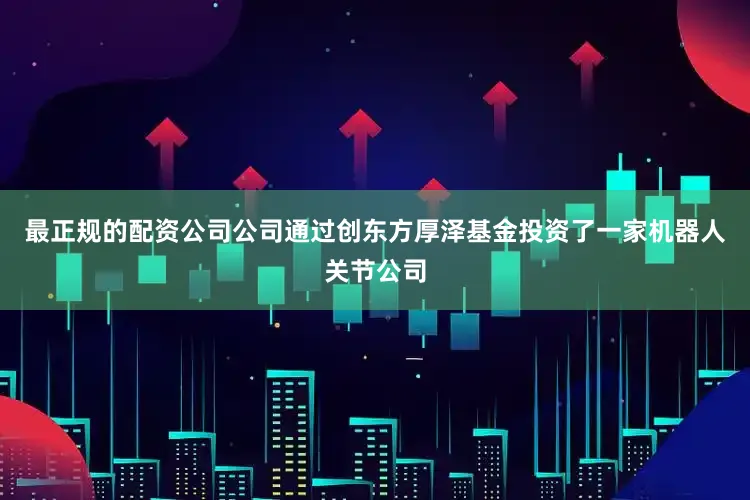 最正规的配资公司公司通过创东方厚泽基金投资了一家机器人关节公司