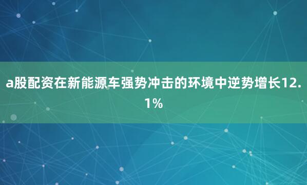 a股配资在新能源车强势冲击的环境中逆势增长12.1%